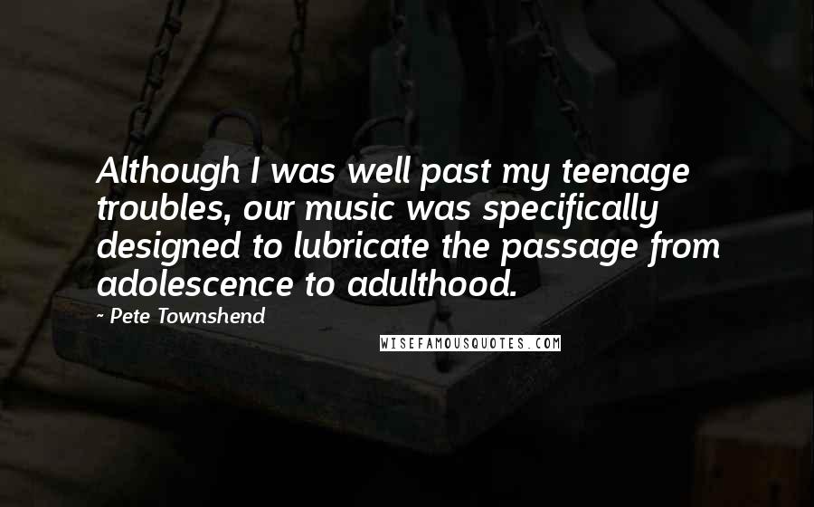 Pete Townshend Quotes: Although I was well past my teenage troubles, our music was specifically designed to lubricate the passage from adolescence to adulthood.