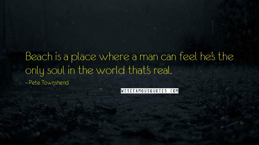 Pete Townshend Quotes: Beach is a place where a man can feel he's the only soul in the world that's real.
