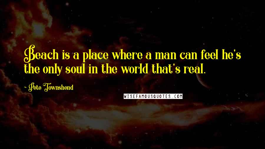 Pete Townshend Quotes: Beach is a place where a man can feel he's the only soul in the world that's real.