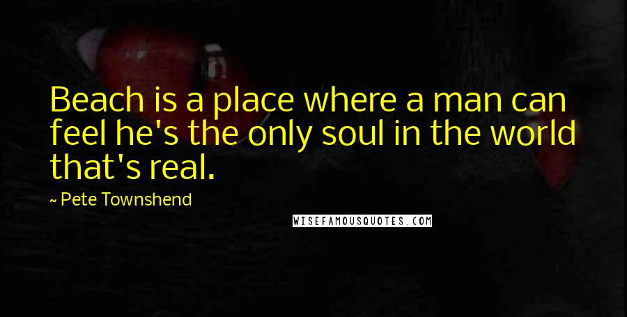 Pete Townshend Quotes: Beach is a place where a man can feel he's the only soul in the world that's real.