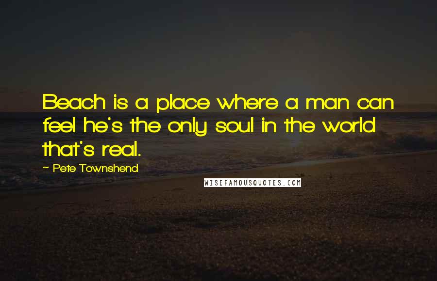 Pete Townshend Quotes: Beach is a place where a man can feel he's the only soul in the world that's real.