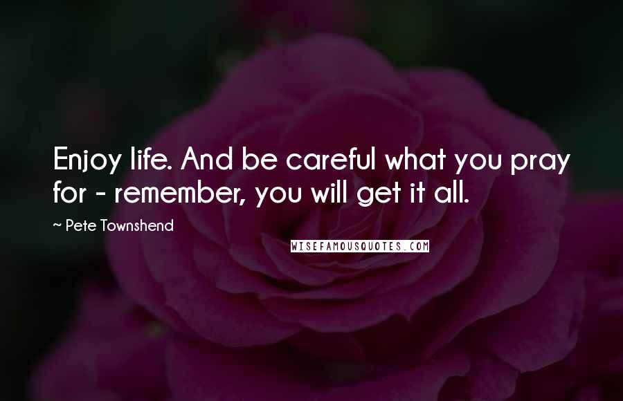 Pete Townshend Quotes: Enjoy life. And be careful what you pray for - remember, you will get it all.