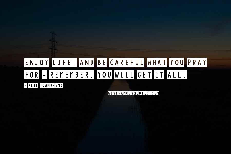 Pete Townshend Quotes: Enjoy life. And be careful what you pray for - remember, you will get it all.