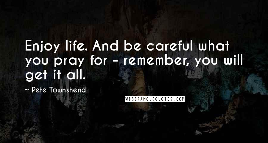 Pete Townshend Quotes: Enjoy life. And be careful what you pray for - remember, you will get it all.