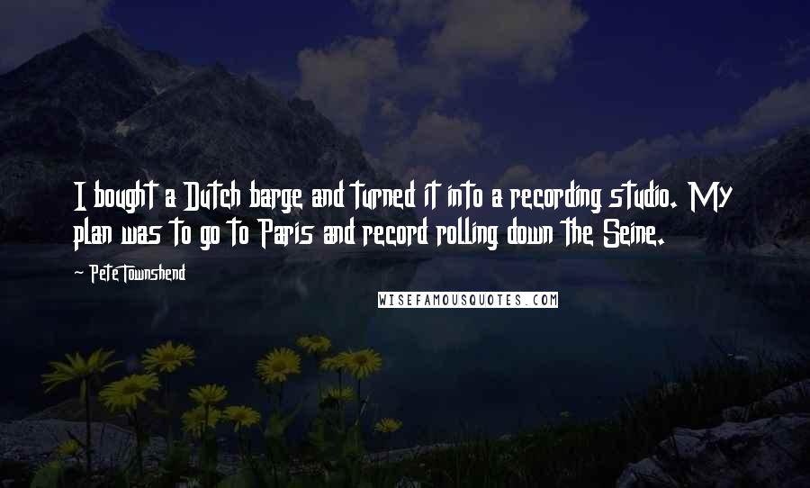 Pete Townshend Quotes: I bought a Dutch barge and turned it into a recording studio. My plan was to go to Paris and record rolling down the Seine.