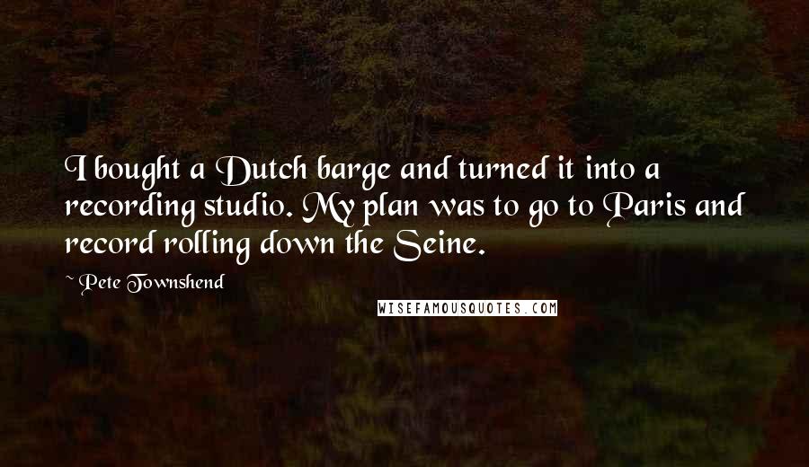 Pete Townshend Quotes: I bought a Dutch barge and turned it into a recording studio. My plan was to go to Paris and record rolling down the Seine.