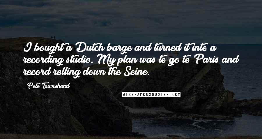 Pete Townshend Quotes: I bought a Dutch barge and turned it into a recording studio. My plan was to go to Paris and record rolling down the Seine.