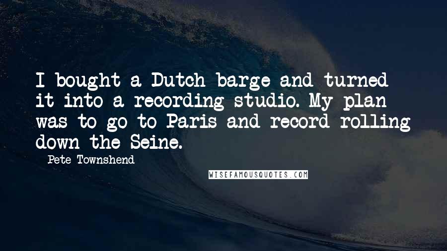 Pete Townshend Quotes: I bought a Dutch barge and turned it into a recording studio. My plan was to go to Paris and record rolling down the Seine.