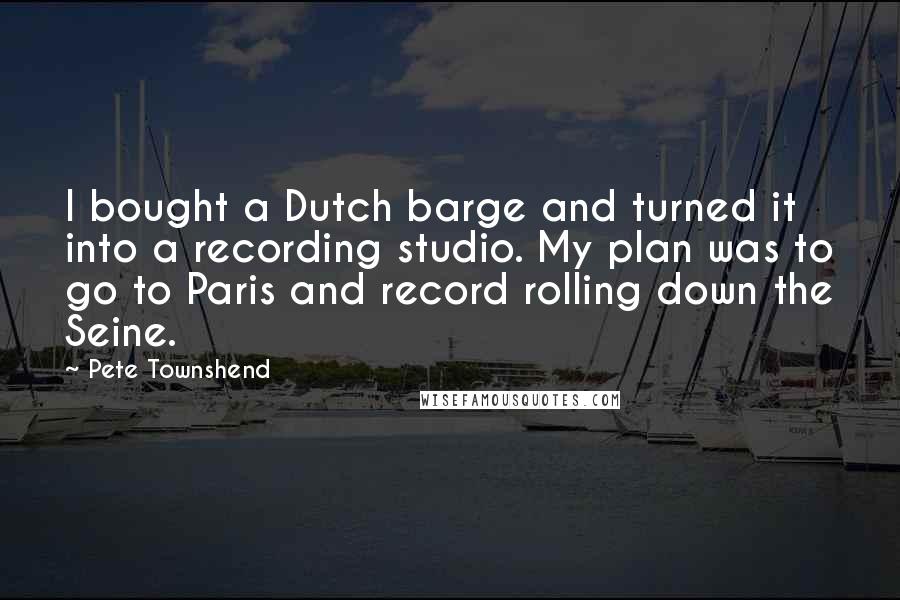 Pete Townshend Quotes: I bought a Dutch barge and turned it into a recording studio. My plan was to go to Paris and record rolling down the Seine.