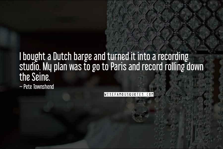 Pete Townshend Quotes: I bought a Dutch barge and turned it into a recording studio. My plan was to go to Paris and record rolling down the Seine.