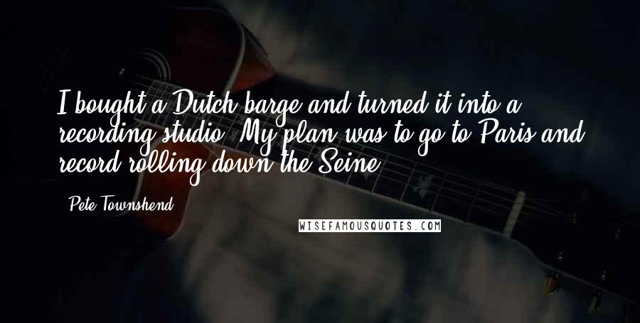 Pete Townshend Quotes: I bought a Dutch barge and turned it into a recording studio. My plan was to go to Paris and record rolling down the Seine.