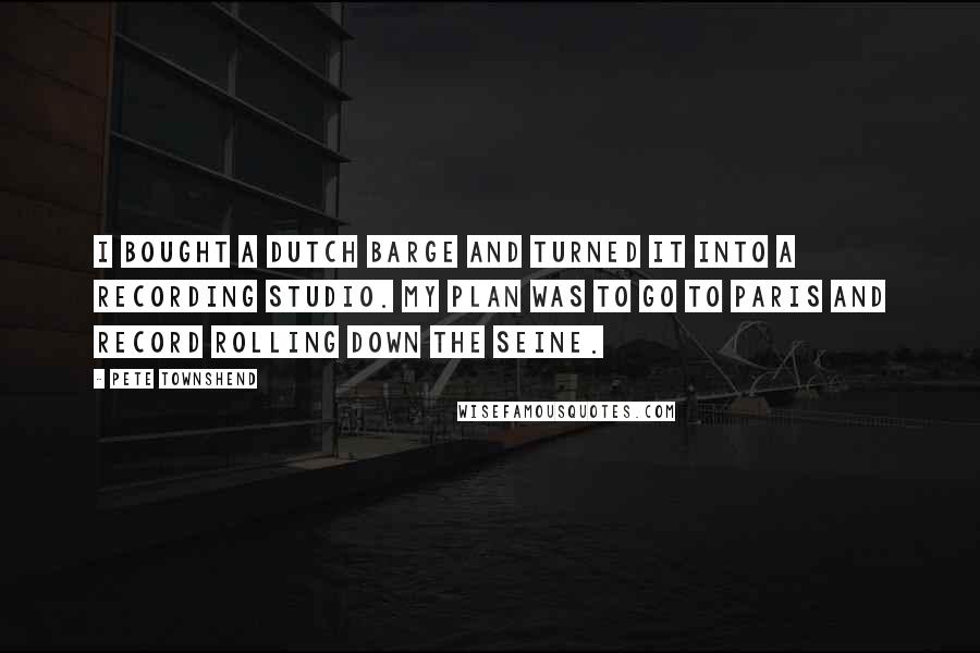 Pete Townshend Quotes: I bought a Dutch barge and turned it into a recording studio. My plan was to go to Paris and record rolling down the Seine.
