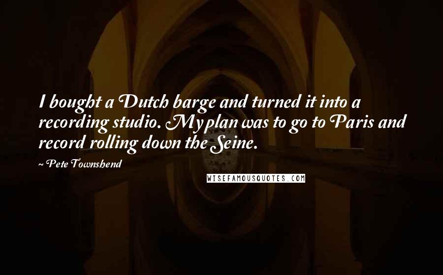 Pete Townshend Quotes: I bought a Dutch barge and turned it into a recording studio. My plan was to go to Paris and record rolling down the Seine.