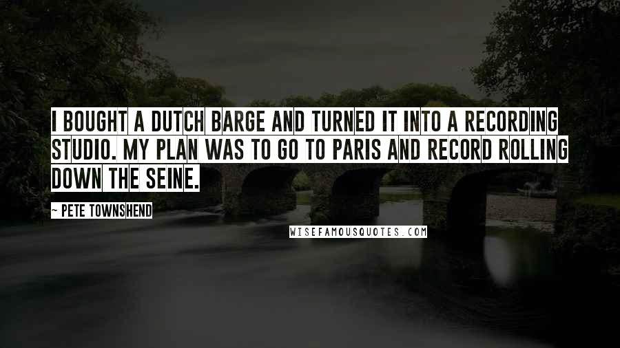 Pete Townshend Quotes: I bought a Dutch barge and turned it into a recording studio. My plan was to go to Paris and record rolling down the Seine.