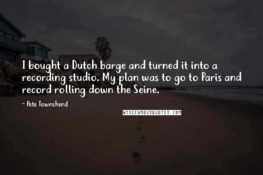 Pete Townshend Quotes: I bought a Dutch barge and turned it into a recording studio. My plan was to go to Paris and record rolling down the Seine.