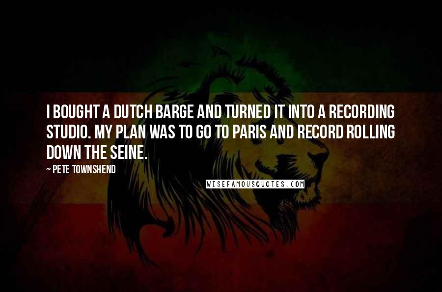Pete Townshend Quotes: I bought a Dutch barge and turned it into a recording studio. My plan was to go to Paris and record rolling down the Seine.