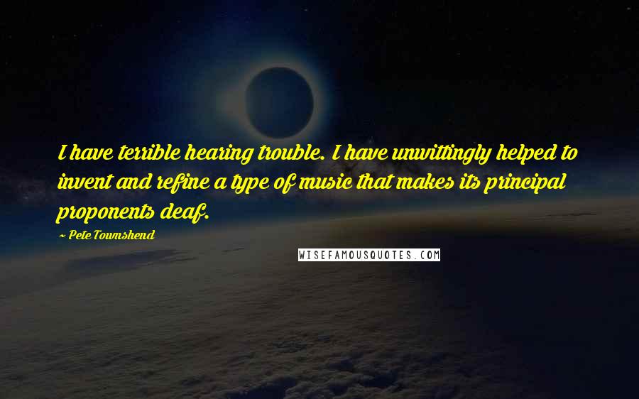 Pete Townshend Quotes: I have terrible hearing trouble. I have unwittingly helped to invent and refine a type of music that makes its principal proponents deaf.