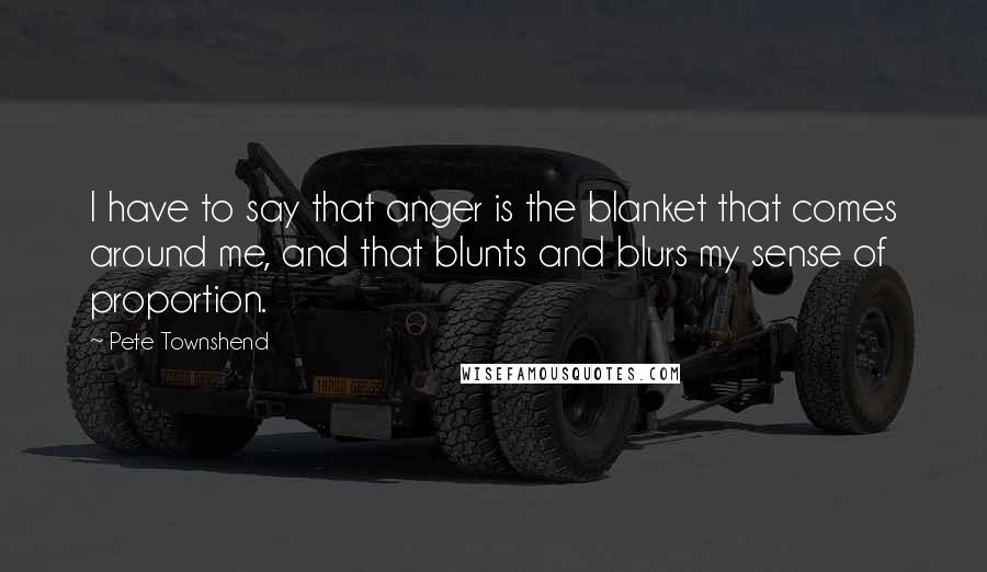 Pete Townshend Quotes: I have to say that anger is the blanket that comes around me, and that blunts and blurs my sense of proportion.