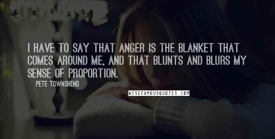 Pete Townshend Quotes: I have to say that anger is the blanket that comes around me, and that blunts and blurs my sense of proportion.