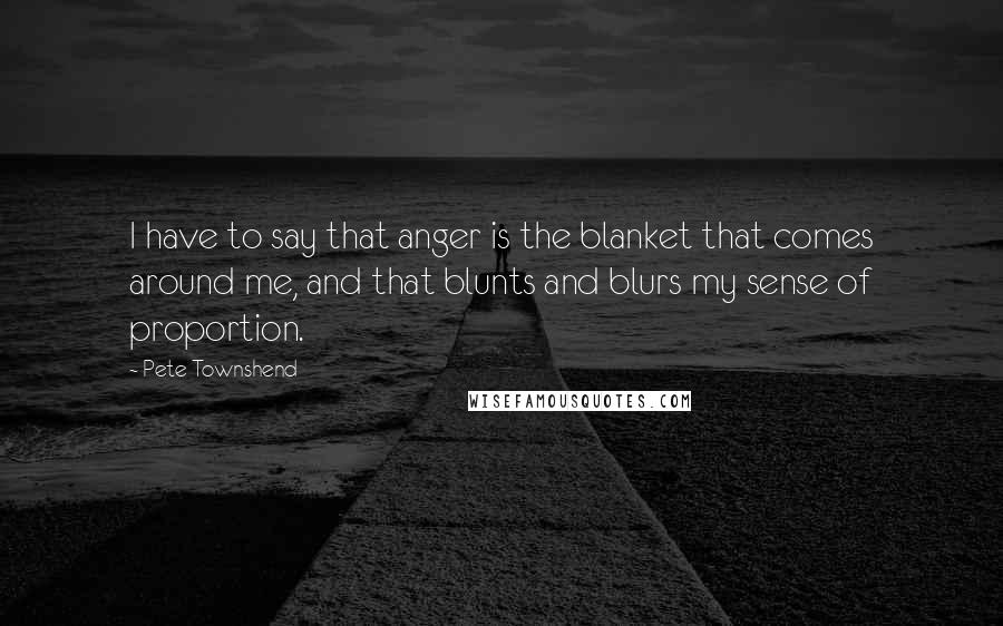 Pete Townshend Quotes: I have to say that anger is the blanket that comes around me, and that blunts and blurs my sense of proportion.