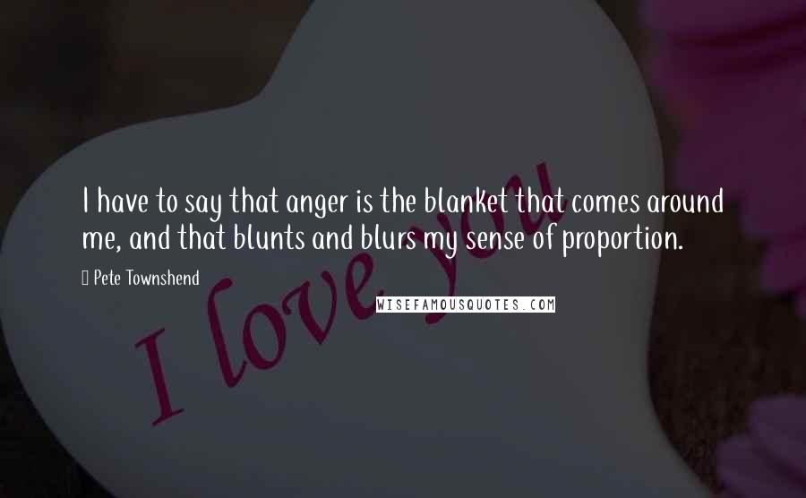 Pete Townshend Quotes: I have to say that anger is the blanket that comes around me, and that blunts and blurs my sense of proportion.
