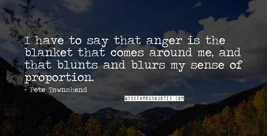 Pete Townshend Quotes: I have to say that anger is the blanket that comes around me, and that blunts and blurs my sense of proportion.