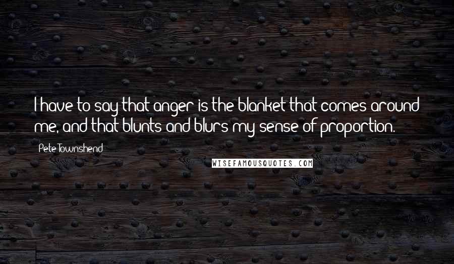 Pete Townshend Quotes: I have to say that anger is the blanket that comes around me, and that blunts and blurs my sense of proportion.