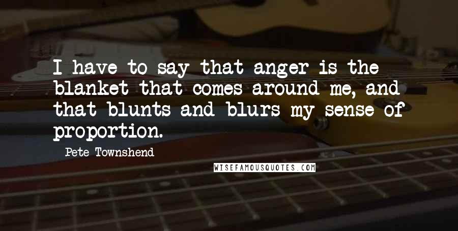 Pete Townshend Quotes: I have to say that anger is the blanket that comes around me, and that blunts and blurs my sense of proportion.