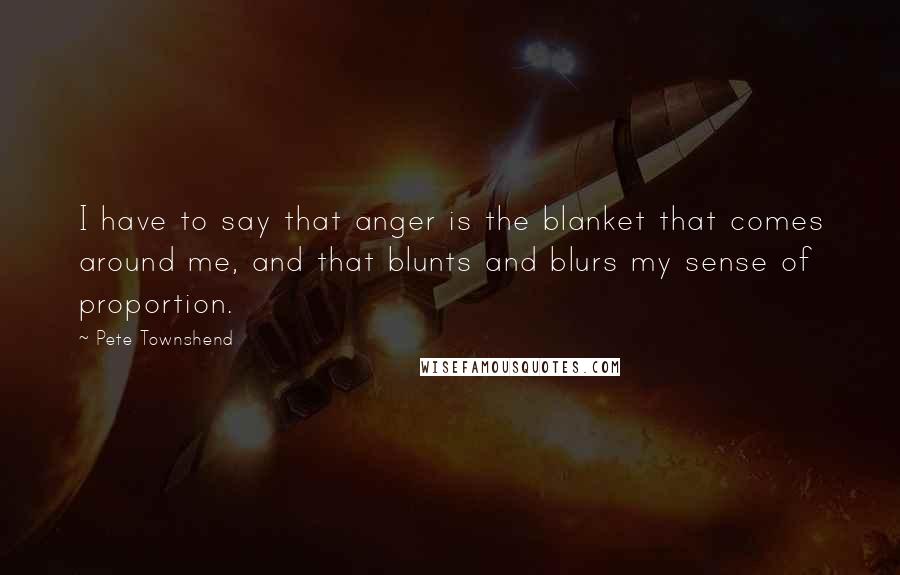 Pete Townshend Quotes: I have to say that anger is the blanket that comes around me, and that blunts and blurs my sense of proportion.