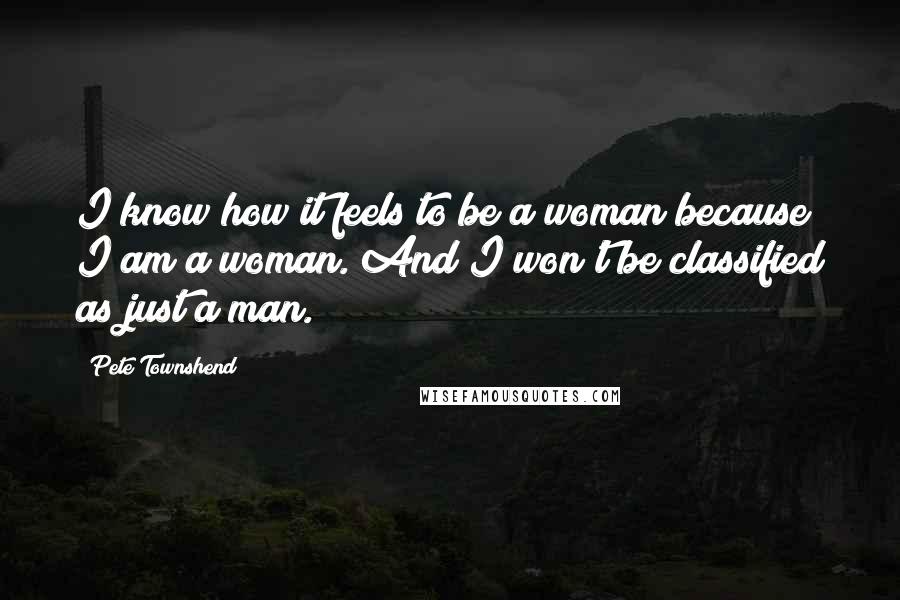 Pete Townshend Quotes: I know how it feels to be a woman because I am a woman. And I won't be classified as just a man.