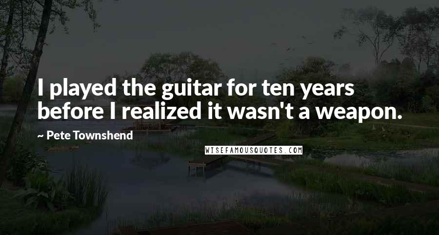 Pete Townshend Quotes: I played the guitar for ten years before I realized it wasn't a weapon.