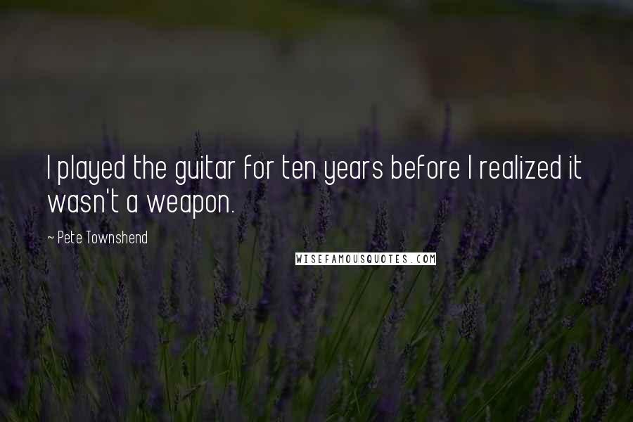 Pete Townshend Quotes: I played the guitar for ten years before I realized it wasn't a weapon.