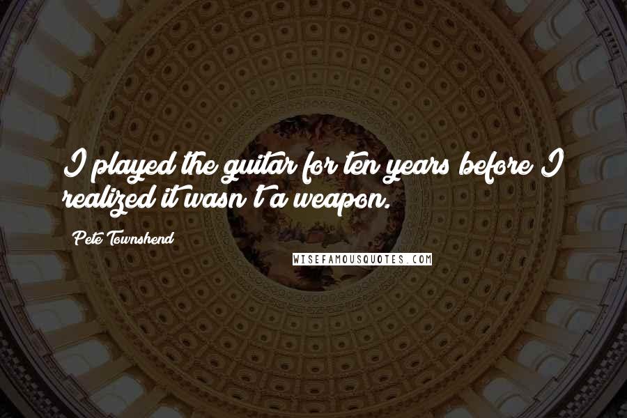 Pete Townshend Quotes: I played the guitar for ten years before I realized it wasn't a weapon.