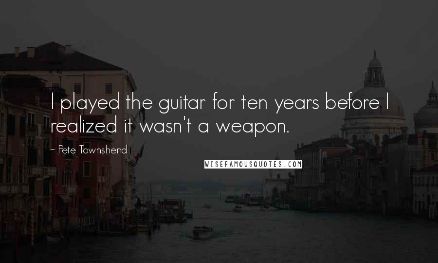 Pete Townshend Quotes: I played the guitar for ten years before I realized it wasn't a weapon.