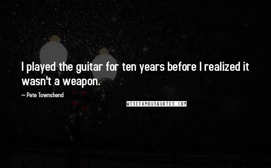 Pete Townshend Quotes: I played the guitar for ten years before I realized it wasn't a weapon.