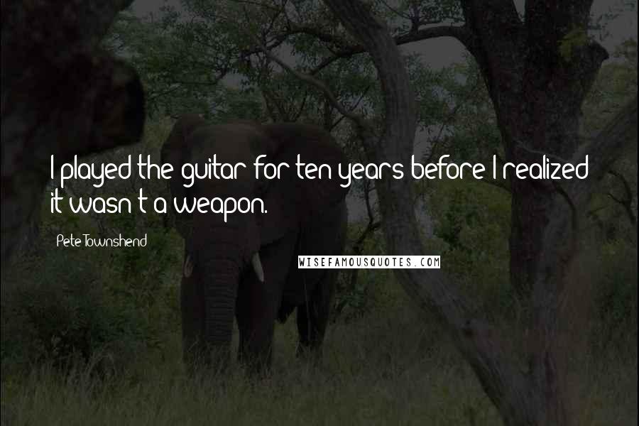 Pete Townshend Quotes: I played the guitar for ten years before I realized it wasn't a weapon.