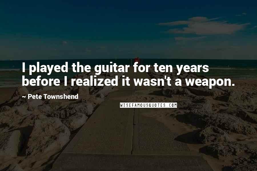 Pete Townshend Quotes: I played the guitar for ten years before I realized it wasn't a weapon.