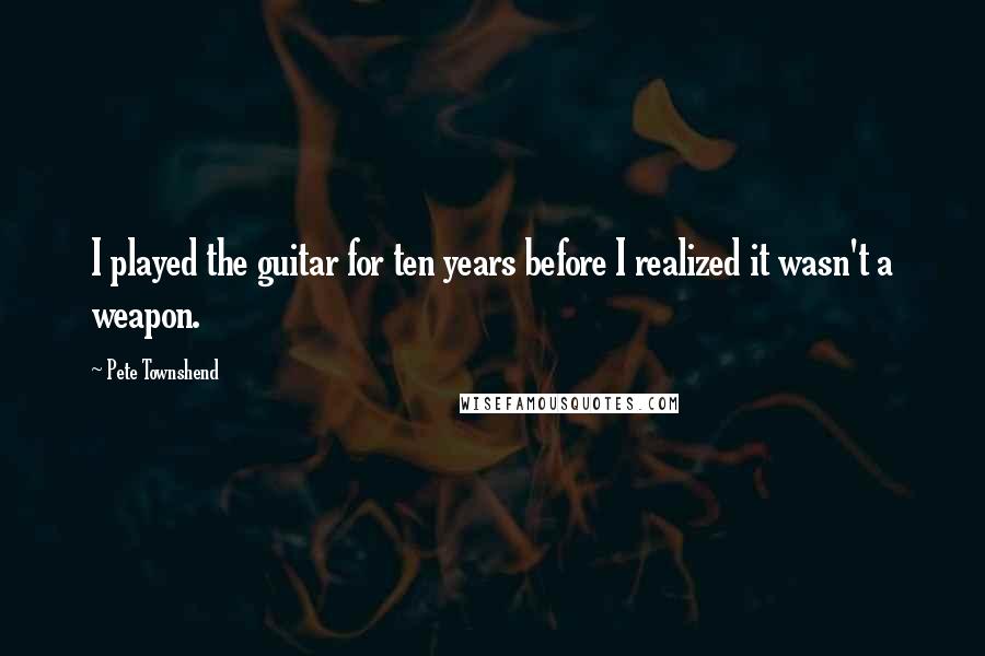 Pete Townshend Quotes: I played the guitar for ten years before I realized it wasn't a weapon.