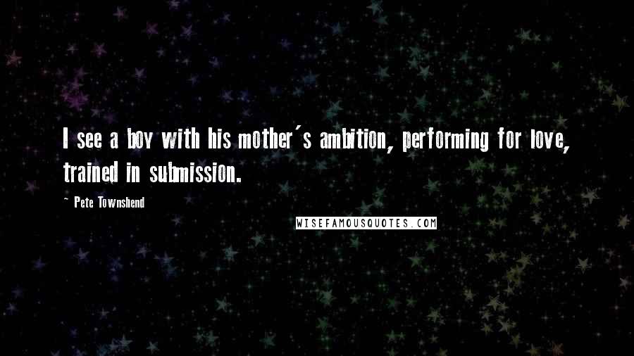 Pete Townshend Quotes: I see a boy with his mother's ambition, performing for love, trained in submission.