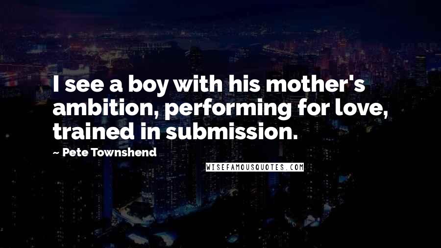 Pete Townshend Quotes: I see a boy with his mother's ambition, performing for love, trained in submission.