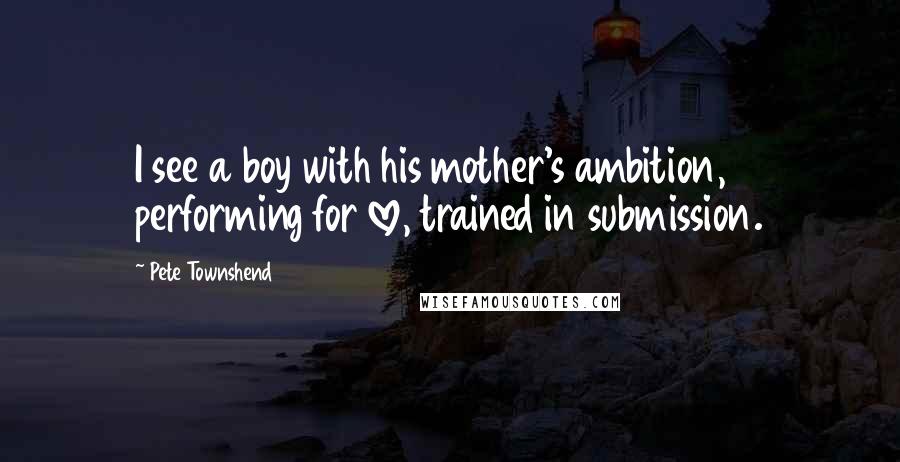 Pete Townshend Quotes: I see a boy with his mother's ambition, performing for love, trained in submission.