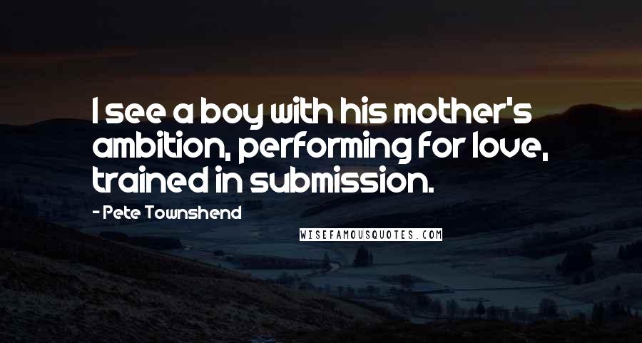 Pete Townshend Quotes: I see a boy with his mother's ambition, performing for love, trained in submission.
