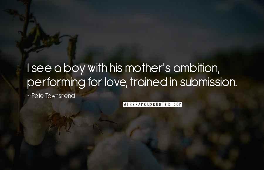 Pete Townshend Quotes: I see a boy with his mother's ambition, performing for love, trained in submission.