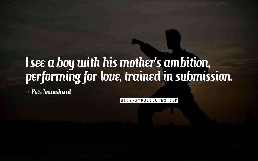 Pete Townshend Quotes: I see a boy with his mother's ambition, performing for love, trained in submission.
