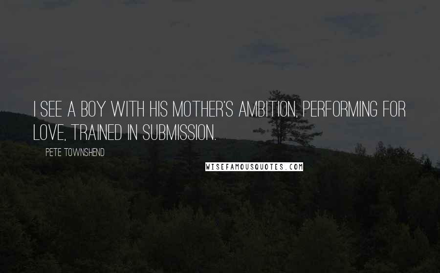 Pete Townshend Quotes: I see a boy with his mother's ambition, performing for love, trained in submission.