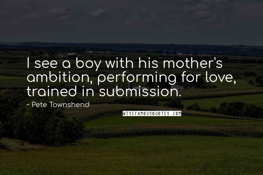 Pete Townshend Quotes: I see a boy with his mother's ambition, performing for love, trained in submission.
