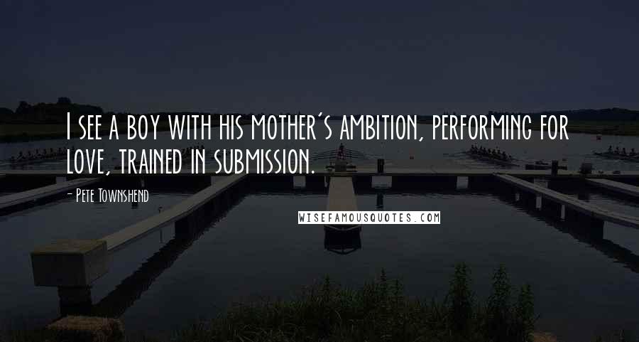 Pete Townshend Quotes: I see a boy with his mother's ambition, performing for love, trained in submission.