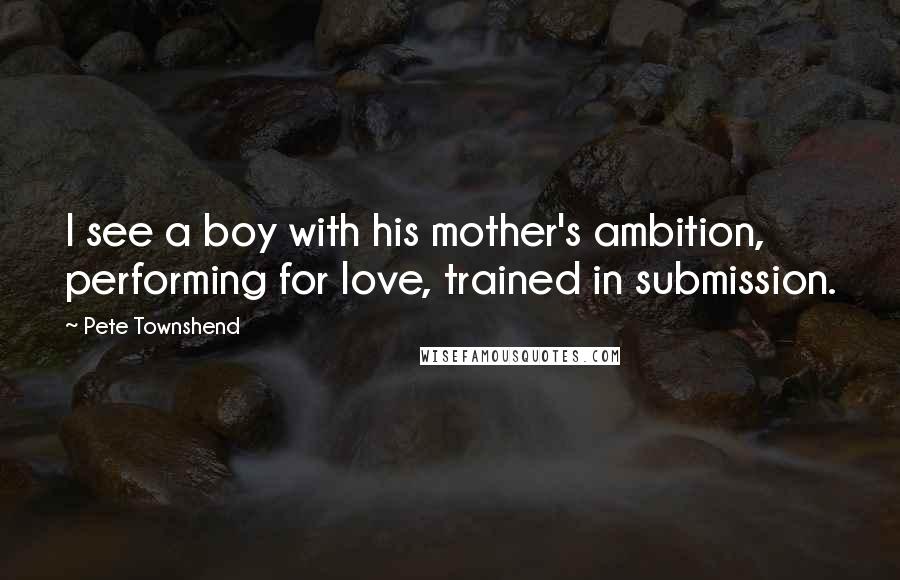 Pete Townshend Quotes: I see a boy with his mother's ambition, performing for love, trained in submission.