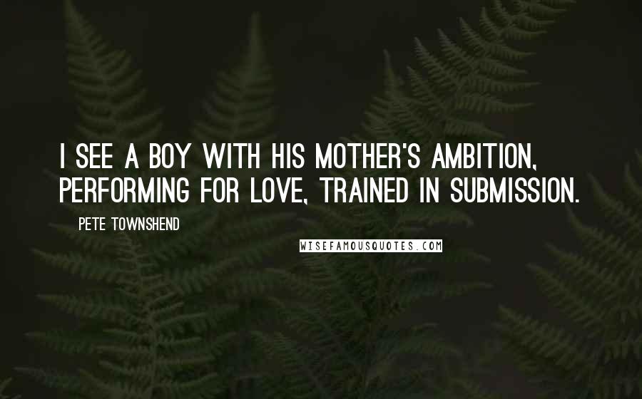 Pete Townshend Quotes: I see a boy with his mother's ambition, performing for love, trained in submission.