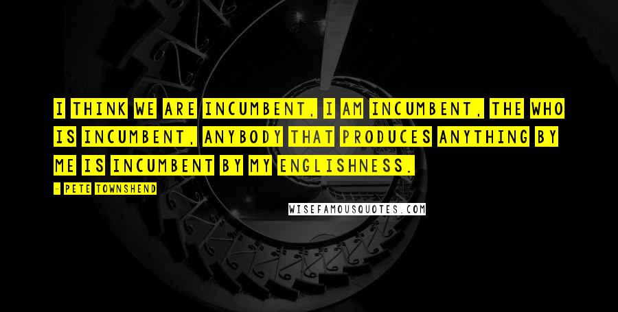 Pete Townshend Quotes: I think we are incumbent, I am incumbent, the Who is incumbent, anybody that produces anything by me is incumbent by my Englishness.